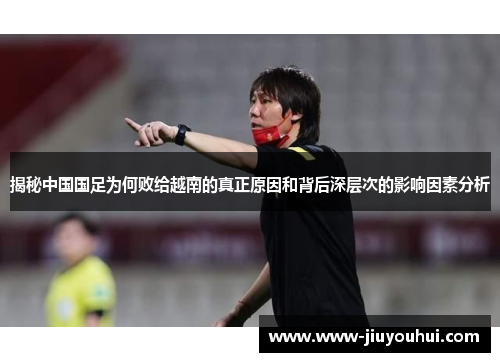 揭秘中国国足为何败给越南的真正原因和背后深层次的影响因素分析 揭秘中国国足为何败给越南的真正原因和背后深层次的影响因素分析