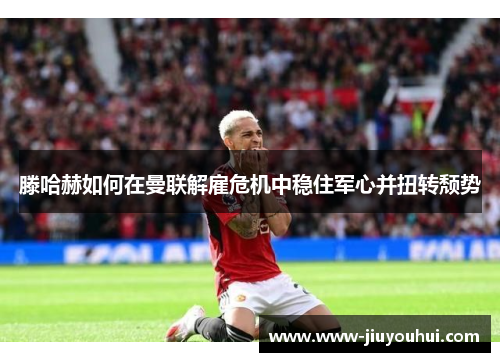 滕哈赫如何在曼联解雇危机中稳住军心并扭转颓势 滕哈赫如何在曼联解雇危机中稳住军心并扭转颓势