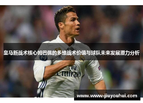 皇马新战术核心姆巴佩的多维战术价值与球队未来发展潜力分析 皇马新战术核心姆巴佩的多维战术价值与球队未来发展潜力分析