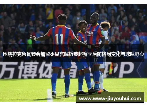 围绕拉克鲁瓦转会加盟水晶宫解析英超赛季后防格局变化与球队野心