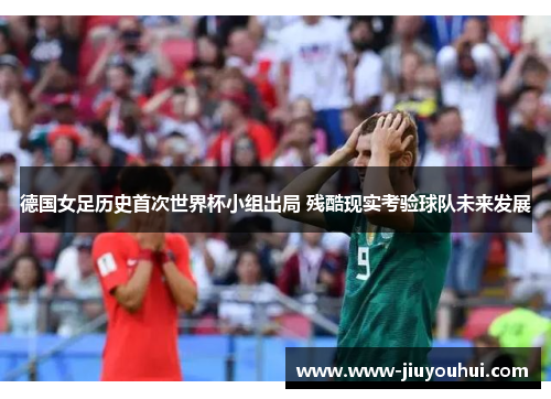 德国女足历史首次世界杯小组出局 残酷现实考验球队未来发展 德国女足历史首次世界杯小组出局 残酷现实考验球队未来发展
