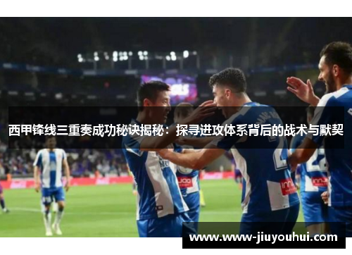 西甲锋线三重奏成功秘诀揭秘：探寻进攻体系背后的战术与默契