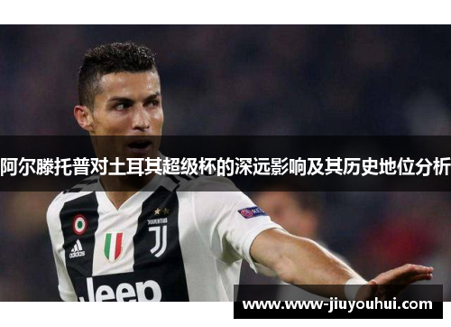 阿尔滕托普对土耳其超级杯的深远影响及其历史地位分析